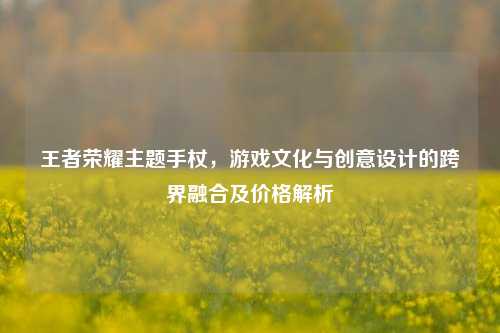 王者荣耀主题手杖，游戏文化与创意设计的跨界融合及价格解析