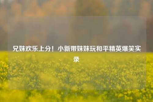 兄妹欢乐上分！小新带妹妹玩和平精英爆笑实录