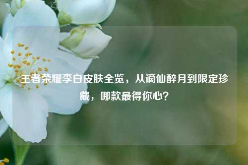 王者荣耀李白皮肤全览，从谪仙醉月到限定珍藏，哪款最得你心？