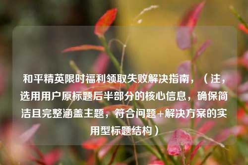 和平精英限时福利领取失败解决指南，（注，选用用户原标题后半部分的核心信息，确保简洁且完整涵盖主题，符合问题+解决方案的实用型标题结构）