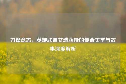 刀锋意志，英雄联盟艾瑞莉娅的传奇美学与故事深度解析