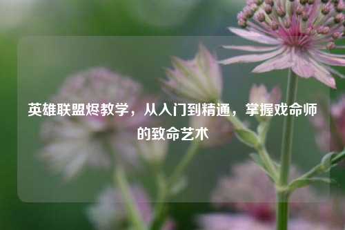 英雄联盟烬教学，从入门到精通，掌握戏命师的致命艺术