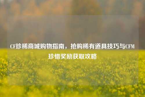 CF珍稀商城购物指南，抢购稀有道具技巧与CFM珍惜奖励获取攻略