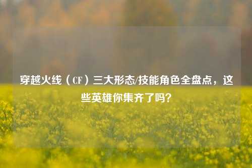穿越火线（CF）三大形态/技能角色全盘点，这些英雄你集齐了吗？