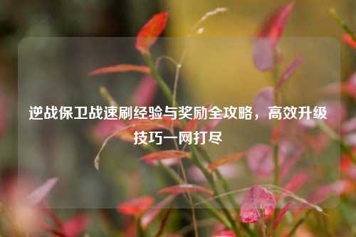 逆战保卫战速刷经验与奖励全攻略，高效升级技巧一网打尽