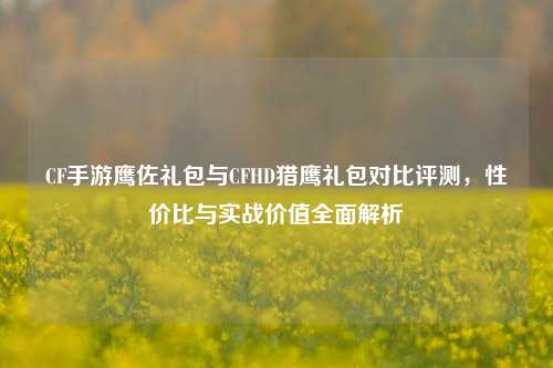 CF手游鹰佐礼包与CFHD猎鹰礼包对比评测，性价比与实战价值全面解析