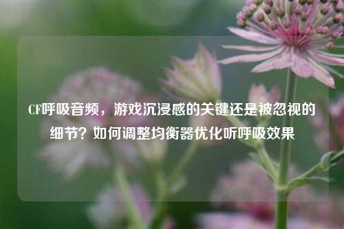 CF呼吸音频，游戏沉浸感的关键还是被忽视的细节？如何调整均衡器优化听呼吸效果