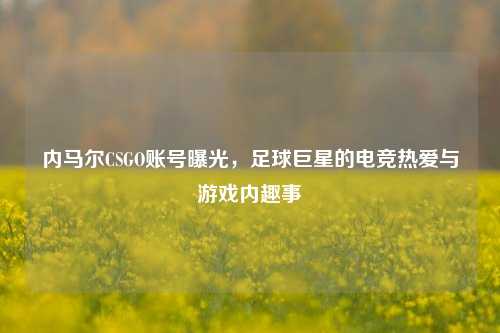 内马尔CSGO账号曝光，足球巨星的电竞热爱与游戏内趣事