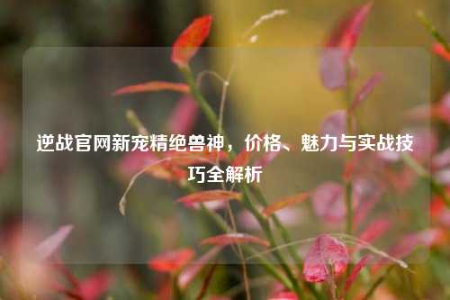 逆战官网新宠精绝兽神，价格、魅力与实战技巧全解析