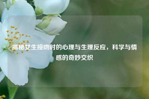 揭秘女生接吻时的心理与生理反应，科学与情感的奇妙交织