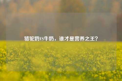 骆驼奶VS牛奶，谁才是营养之王？