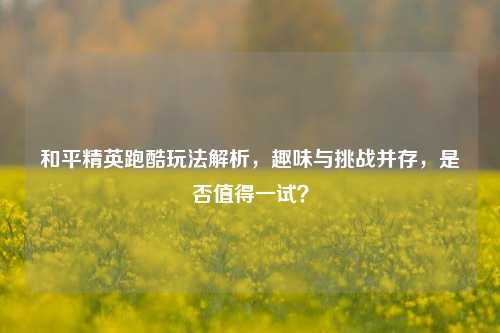 和平精英跑酷玩法解析,趣味与挑战并存,是否值得一试?