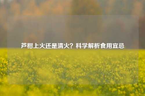 芦柑上火还是清火?科学解析食用宜忌
