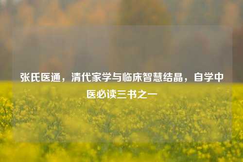 张氏医通,清代家学与临床智慧结晶,自学中医必读三书之一