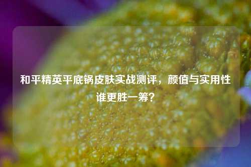 和平精英平底锅皮肤实战测评,颜值与实用性谁更胜一筹?