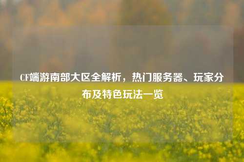 CF端游南部大区全解析，热门服务器、玩家分布及特色玩法一览
