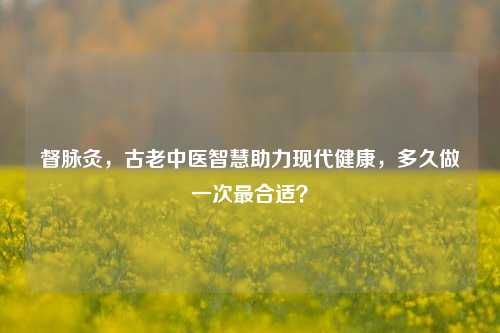 督脉灸，古老中医智慧助力现代健康，多久做一次最合适？